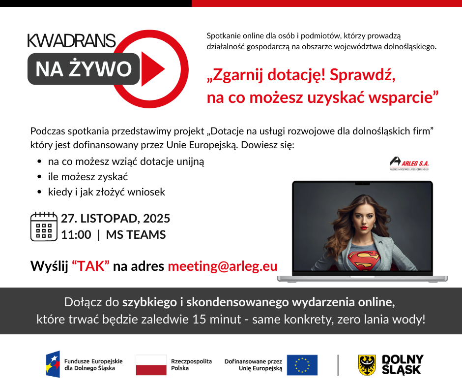 zdjęcie przedstawiające tekst „KWADRANS NA ŻYWO Spotkanie online dla osóbi podmiotów, którzy prowadzą działalność gospodarczą na obszarze województwa dolnośląskiego. „Zgarnij dotację! Sprawdź, na co możesz uzyskać wsparcie" Podczas spotkania przedstawimy projekt „Dotacje na usługi rozwojowe dla dolnośląskich firm" który jest dofinansowany przez Unie Europejską. Dowiesz się: na co możesz wziąć dotacje unijną ile możesz zyskać kiedy jak złożyć wniosek ARLEG S.A. 27. LISTOPAD, 2025 11:00 MS TEAMS Wyślij "TAK" na adres meeting@arleg.eu Dołącz do szybkiego skondensowanego wydarzenia online, które trwać będzie zaledwie 15 minut same konkrety, zero lania wody! Fundusze Europejskie dla Dolnego Ślaska Rzeczpospolita Dofinansowane przez Unie Europejską DOLNY ŚLASK”.